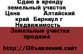 Сдаю в аренду земельный участок. › Цена ­ 1 000 - Алтайский край, Барнаул г. Недвижимость » Земельные участки продажа   